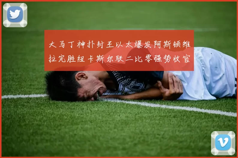 大马丁神扑封王以太爆发阿斯顿维拉完胜纽卡斯尔联二比零强势收官